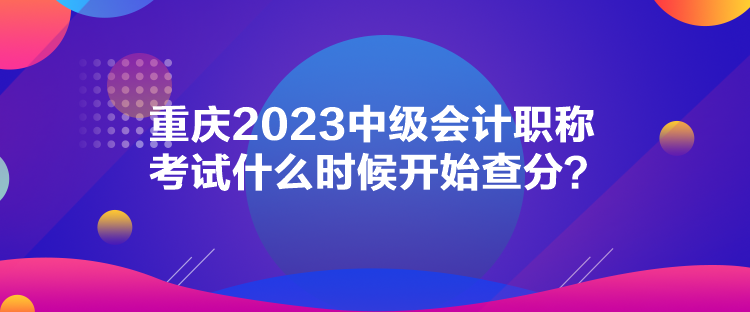 重慶2023中級(jí)會(huì)計(jì)職稱考試什么時(shí)候開始查分？