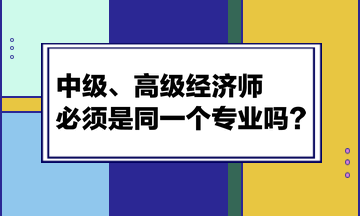 中級、高級經(jīng)濟(jì)師必須是同一個專業(yè)嗎？