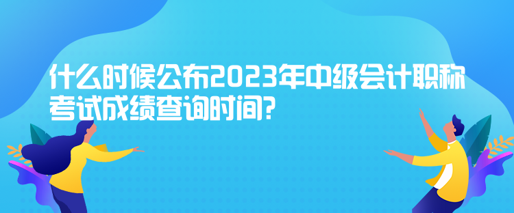 什么時(shí)候公布2023年中級(jí)會(huì)計(jì)職稱考試成績(jī)查詢時(shí)間？