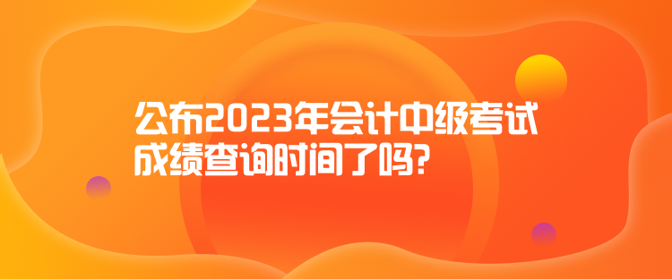 公布2023年會計中級考試成績查詢時間了嗎？