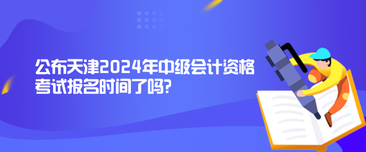 公布天津2024年中級會計資格考試報名時間了嗎？