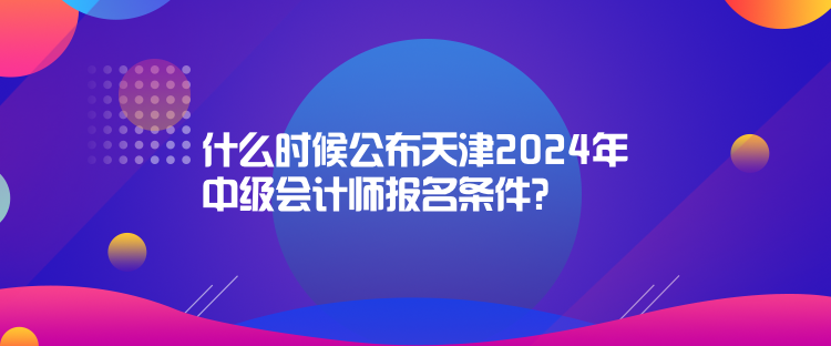 什么時(shí)候公布天津2024年中級(jí)會(huì)計(jì)師報(bào)名條件？