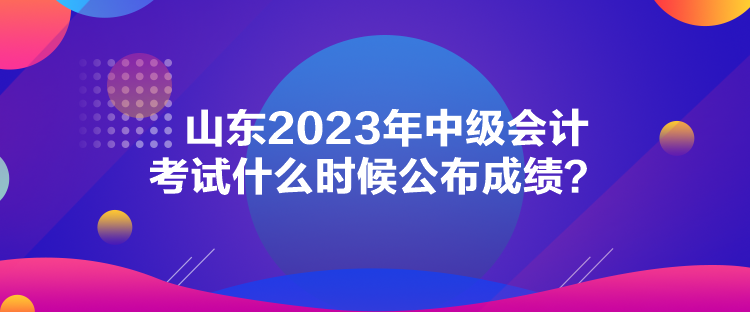 山東2023年中級會計考試什么時候公布成績？