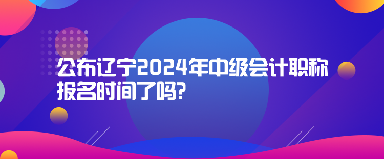 公布遼寧2024年中級(jí)會(huì)計(jì)職稱報(bào)名時(shí)間了嗎？