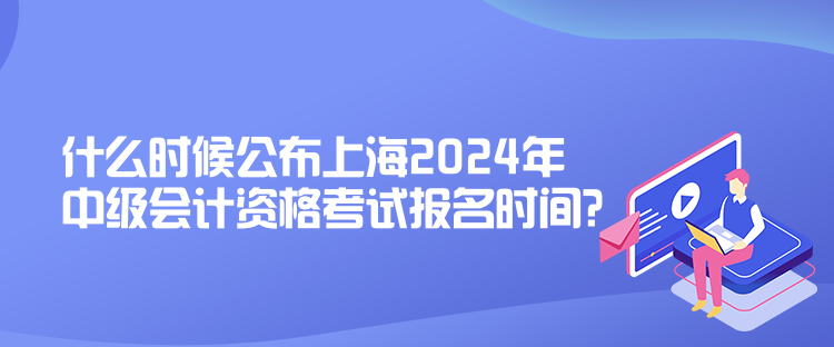 什么時(shí)候公布上海2024年中級會計(jì)資格考試報(bào)名時(shí)間？