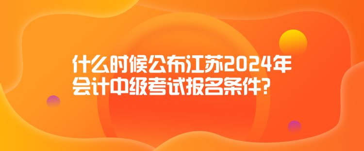 什么時候公布江蘇2024年會計中級考試報名條件？