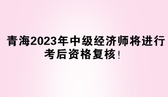 青海2023年中級經(jīng)濟(jì)師將進(jìn)行考后資格復(fù)核！