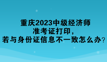 重慶2023中級經(jīng)濟(jì)師準(zhǔn)考證打印，若與身份證信息不一致怎么辦？