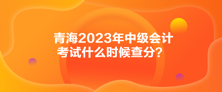 青海2023年中級會計(jì)考試什么時(shí)候查分？