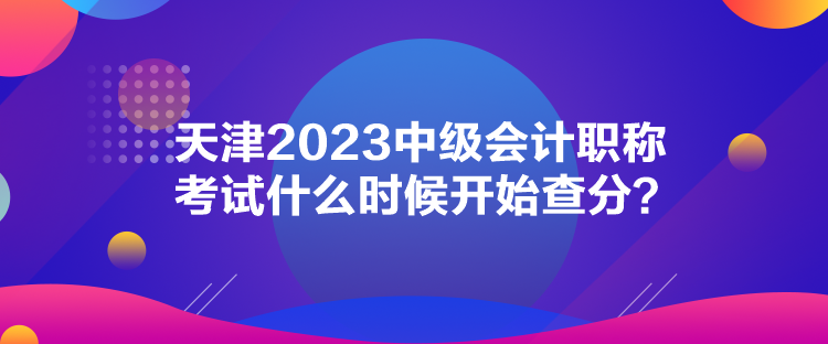 天津2023中級會計職稱考試什么時候開始查分？