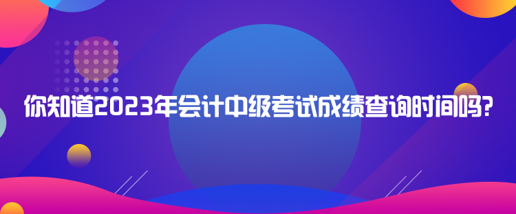 你知道2023年會(huì)計(jì)中級(jí)考試成績查詢時(shí)間嗎？