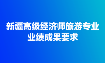 新疆高級經(jīng)濟師旅游專業(yè)業(yè)績成果要求