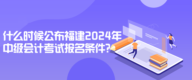 什么時候公布福建2024年中級會計考試報名條件？