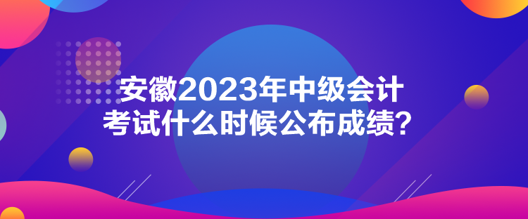 安徽2023年中級(jí)會(huì)計(jì)考試什么時(shí)候公布成績(jī)？