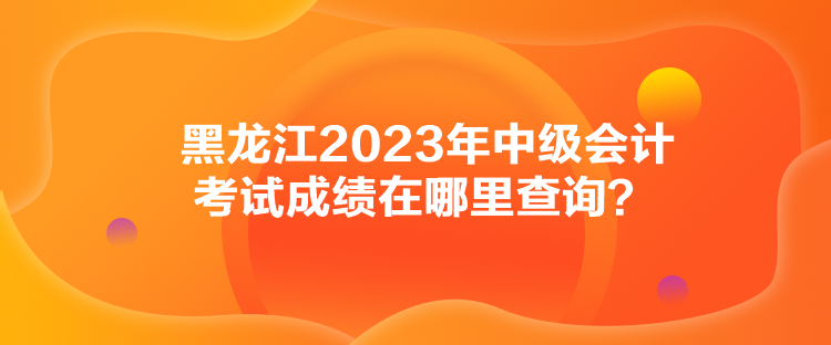 黑龍江2023年中級會計考試成績在哪里查詢？