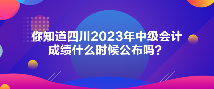 你知道四川2023年中級會計成績什么時候公布嗎？