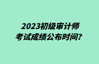 2023初級審計師考試成績公布時間？