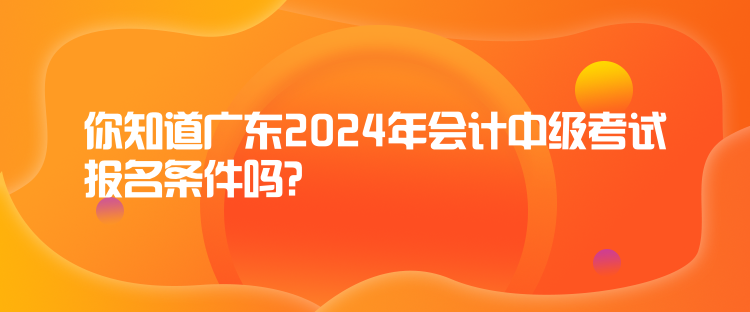 你知道廣東2024年會(huì)計(jì)中級(jí)考試報(bào)名條件嗎？