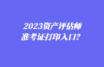 2023資產(chǎn)評(píng)估師準(zhǔn)考證打印入口？