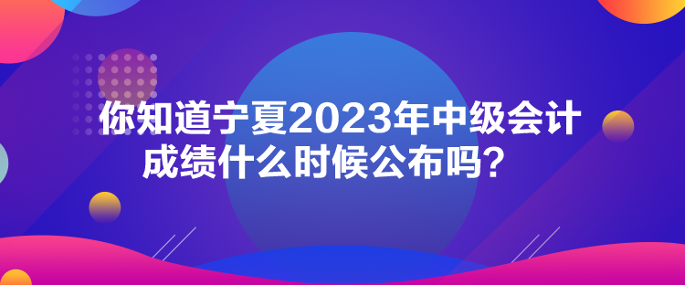 你知道寧夏2023年中級(jí)會(huì)計(jì)成績(jī)什么時(shí)候公布嗎？