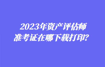 2023年資產(chǎn)評估師準(zhǔn)考證在哪下載打印？