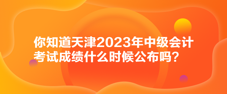 你知道天津2023年中級會計考試成績什么時候公布嗎？