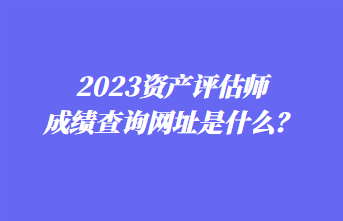 2023資產(chǎn)評估師成績查詢網(wǎng)址是什么？