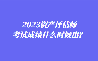 2023資產(chǎn)評(píng)估師考試成績(jī)什么時(shí)候出？