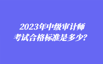 2023年中級審計師考試合格標準是多少？