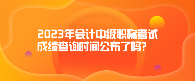 2023年會計中級職稱考試成績查詢時間公布了嗎？