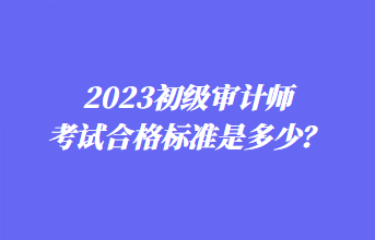 2023初級(jí)審計(jì)師考試合格標(biāo)準(zhǔn)是多少？