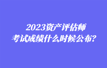 2023資產(chǎn)評估師考試成績什么時候公布？