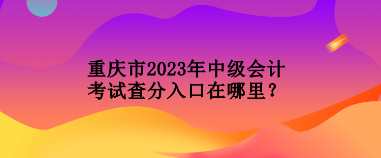 重慶市2023年中級會計考試查分入口在哪里？