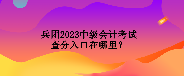 兵團(tuán)2023中級會計(jì)考試查分入口在哪里？