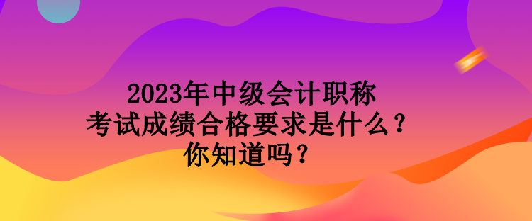 2023年中級(jí)會(huì)計(jì)職稱考試成績(jī)合格要求是什么？你知道嗎？