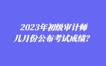 2023年初級(jí)審計(jì)師幾月份公布考試成績(jī)？