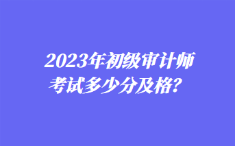 2023年初級審計師考試多少分及格？