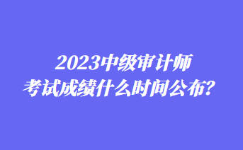 2023中級審計師考試成績什么時間公布？