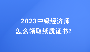 2023中級(jí)經(jīng)濟(jì)師怎么領(lǐng)取紙質(zhì)證書？