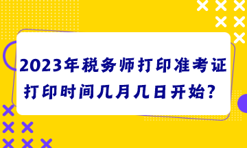 2023年稅務(wù)師打印準(zhǔn)考證打印時(shí)間幾月幾日開始？