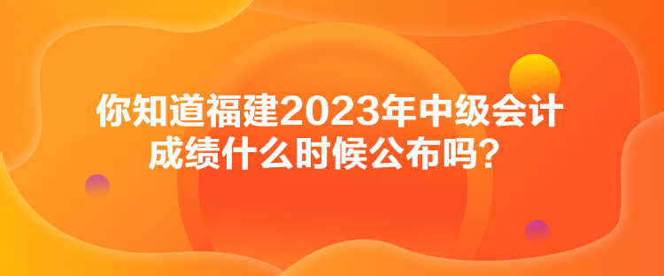 你知道福建2023年中級會計成績什么時候公布嗎？