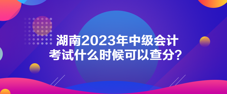 湖南2023年中級會計考試什么時候可以查分？