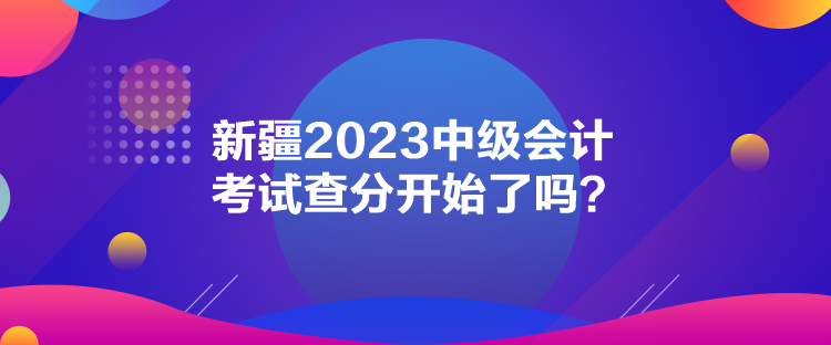 新疆2023中級(jí)會(huì)計(jì)考試查分開始了嗎？