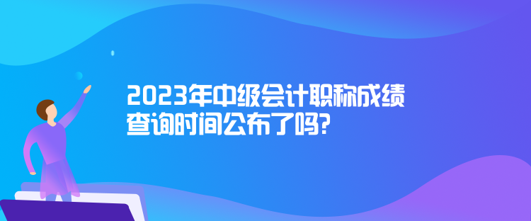 2023年中級會計職稱成績查詢時間公布了嗎？