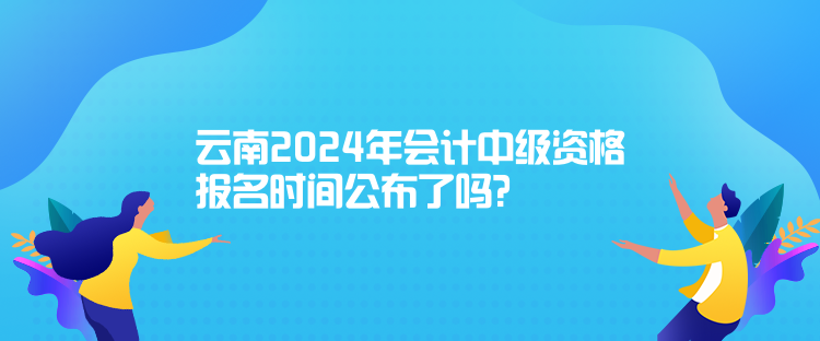 云南2024年會計中級資格報名時間公布了嗎？