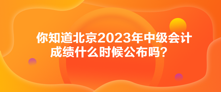 你知道北京2023年中級(jí)會(huì)計(jì)成績(jī)什么時(shí)候公布嗎？