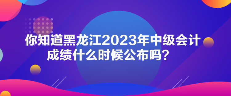 你知道黑龍江2023年中級會計成績什么時候公布嗎？