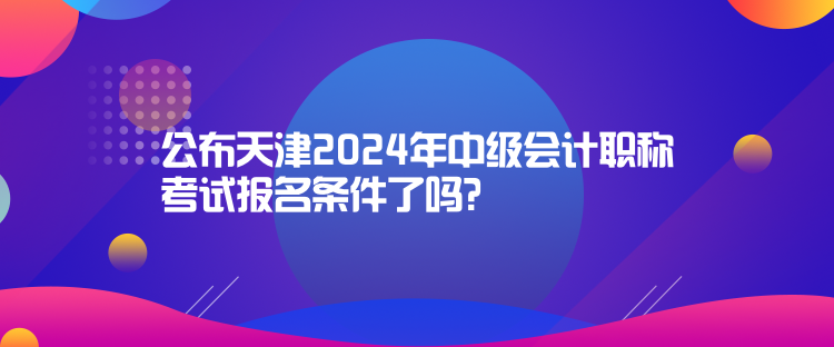 公布天津2024年中級會計職稱考試報名條件了嗎？