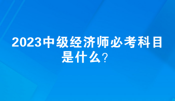 2023中級經(jīng)濟師必考科目是什么？