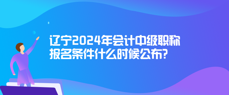 遼寧2024年會計中級職稱報名條件什么時候公布？